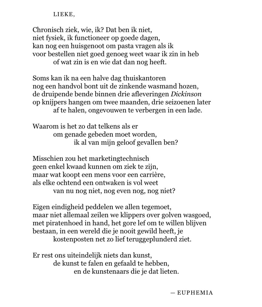LIEKE,
Chronisch ziek, wie, ik? Dat ben ik niet,
niet fysiek, ik functioneer op goede dagen,
kan nog een huisgenoot om pasta vragen als ik
voor bestellen niet goed genoeg weet waar ik zin in heb
of wat zin is en wie dat dan nog heeft.
Soms kan ik na een halve dag thuiskantoren
nog een handvol bont uit de zinkende wasmand hozen,
de druipende bende binnen drie afleveringen Dickinson
op knijpers hangen om twee maanden, drie seizoenen later
af te halen, ongevouwen te verbergen in een lade.
Waarom is het zo dat telkens als er
om genade gebeden moet worden,
ik al van mijn geloof gevallen ben?
Misschien zou het marketingtechnisch
geen enkel kwaad kunnen om ziek te zijn,
maar wat koopt een mens voor een carrière,
als elke ochtend een ontwaken is vol weet
van nu nog niet, nog even nog, nog niet?
Eigen eindigheid peddelen we allen tegemoet,
maar niet allemaal zeilen we klippers over golven wasgoed,
met piratenhoed in hand, het gore lef om te willen blijven
bestaan, in een wereld die je nooit gewild heeft, je
kostenposten net zo lief teruggeplunderd ziet.
Er rest ons uiteindelijk niets dan kunst,
de kunst te falen en gefaald te hebben,
en de kunstenaars die je dat lieten.
— EUPHEMIA